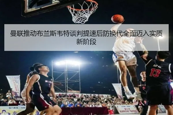 曼联推动布兰斯韦特谈判提速后防换代全面迈入实质新阶段