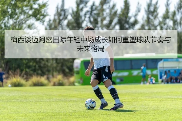 梅西谈迈阿密国际年轻中场成长如何重塑球队节奏与未来格局